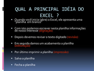 QUAL A PRINCIPAL IDÉIA DO
EXCEL ?
 Quando você inicia (abre) o Excel, ele apresenta uma
“planilha em branco”
 Com isto podemos escrever nesta planilha informações
de nosso interesse (digitação)
 Depois devemos revisar o texto digitado (revisão)
 Em seguida damos um acabamento a planilha
(editoração)
 Por último imprimir a planilha (impressão)
 Salva a planilha
 Fecha a planilha
 