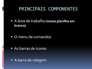 PRINCIPAIS COMPONENTES
 A área de trabalho (nossa planilha em
branco)
 O menu de comandos
 As barras de ícones
 A barra de rolagem
 