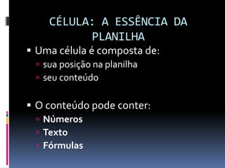 CÉLULA: A ESSÊNCIA DA
PLANILHA
 Uma célula é composta de:
 sua posição na planilha
 seu conteúdo
 O conteúdo pode conter:
 Números
 Texto
 Fórmulas
 