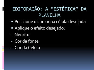 EDITORAÇÃO: A “ESTÉTICA” DA
PLANILHA
 Posicione o cursor na célula desejada
 Aplique o efeito desejado:
- Negrito
- Cor da fonte
- Cor da Célula
 