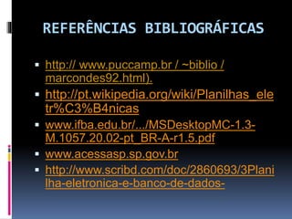 REFERÊNCIAS BIBLIOGRÁFICAS
 http:// www.puccamp.br / ~biblio /
marcondes92.html).
 http://pt.wikipedia.org/wiki/Planilhas_ele
tr%C3%B4nicas
 www.ifba.edu.br/.../MSDesktopMC-1.3-
M.1057.20.02-pt_BR-A-r1.5.pdf
 www.acessasp.sp.gov.br
 http://www.scribd.com/doc/2860693/3Plani
lha-eletronica-e-banco-de-dados-
 