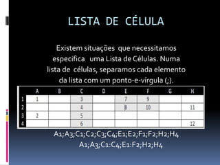 LISTA DE CÉLULA
Existem situações que necessitamos
especifica uma Lista de Células. Numa
lista de células, separamos cada elemento
da lista com um ponto-e-vírgula (;).
A1;A3;C1;C2;C3;C4;E1;E2;F1;F2;H2;H4
A1;A3;C1:C4;E1:F2;H2;H4
 