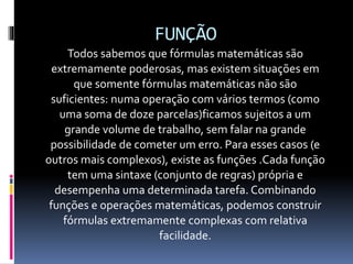 FUNÇÃO
Todos sabemos que fórmulas matemáticas são
extremamente poderosas, mas existem situações em
que somente fórmulas matemáticas não são
suficientes: numa operação com vários termos (como
uma soma de doze parcelas)ficamos sujeitos a um
grande volume de trabalho, sem falar na grande
possibilidade de cometer um erro. Para esses casos (e
outros mais complexos), existe as funções .Cada função
tem uma sintaxe (conjunto de regras) própria e
desempenha uma determinada tarefa. Combinando
funções e operações matemáticas, podemos construir
fórmulas extremamente complexas com relativa
facilidade.
 