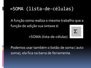 =SOMA (lista-de-células)
A função soma realiza o mesmo trabalho que a
função de adição sua sintaxe é:
=SOMA (lista-de-células)
Podemos usar também o botão de soma ( auto
soma), ela fica na barra de ferramenta.
 
