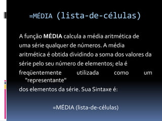 =MÉDIA (lista-de-células)
A função MÉDIA calcula a média aritmética de
uma série qualquer de números. A média
aritmética é obtida dividindo a soma dos valores da
série pelo seu número de elementos; ela é
freqüentemente utilizada como um
"representante"
dos elementos da série. Sua Sintaxe é:
=MÉDIA (lista-de-células)
 