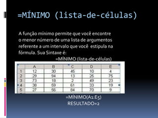 =MÍNIMO (lista-de-células)
A função mínimo permite que você encontre
o menor número de uma lista de argumentos
referente a um intervalo que você estipula na
fórmula. Sua Sintaxe é:
=MÍNIMO (lista-de-células)
=MÍNIMO(A1:E5)
RESULTADO=2
 