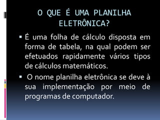 O QUE É UMA PLANILHA
ELETRÔNICA?
 É uma folha de cálculo disposta em
forma de tabela, na qual podem ser
efetuados rapidamente vários tipos
de cálculos matemáticos.
 O nome planilha eletrônica se deve à
sua implementação por meio de
programas de computador.
 