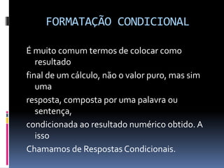 FORMATAÇÃO CONDICIONAL
É muito comum termos de colocar como
resultado
final de um cálculo, não o valor puro, mas sim
uma
resposta, composta por uma palavra ou
sentença,
condicionada ao resultado numérico obtido. A
isso
Chamamos de Respostas Condicionais.
 