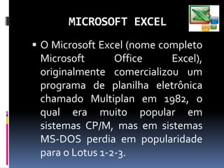 MICROSOFT EXCEL
 O Microsoft Excel (nome completo
Microsoft Office Excel),
originalmente comercializou um
programa de planilha eletrônica
chamado Multiplan em 1982, o
qual era muito popular em
sistemas CP/M, mas em sistemas
MS-DOS perdia em popularidade
para o Lotus 1-2-3.
 
