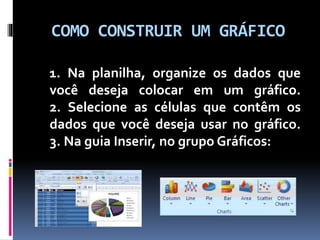 COMO CONSTRUIR UM GRÁFICO
1. Na planilha, organize os dados que
você deseja colocar em um gráfico.
2. Selecione as células que contêm os
dados que você deseja usar no gráfico.
3. Na guia Inserir, no grupo Gráficos:
 