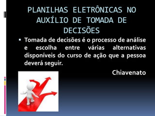 PLANILHAS ELETRÔNICAS NO
AUXÍLIO DE TOMADA DE
DECISÕES
 Tomada de decisões é o processo de análise
e escolha entre várias alternativas
disponíveis do curso de ação que a pessoa
deverá seguir.
Chiavenato
 