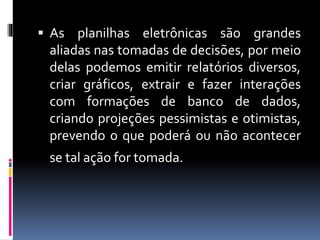  As planilhas eletrônicas são grandes
aliadas nas tomadas de decisões, por meio
delas podemos emitir relatórios diversos,
criar gráficos, extrair e fazer interações
com formações de banco de dados,
criando projeções pessimistas e otimistas,
prevendo o que poderá ou não acontecer
se tal ação for tomada.
 