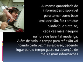  A imensa quantidade de
informações disponível
para tomar como base
uma decisão, faz com que
o indivíduo sinta-se,
cada vez mais inseguro
na hora de fazer tal mudança.
Além de tudo, o tempo para reflexão vai
ficando cada vez mais escasso, cedendo
lugar para o tempo gasto na absorção de
mais e mais informações
 
