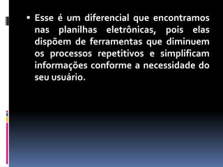  Esse é um diferencial que encontramos
nas planilhas eletrônicas, pois elas
dispõem de ferramentas que diminuem
os processos repetitivos e simplificam
informações conforme a necessidade do
seu usuário.
 