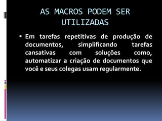 AS MACROS PODEM SER
UTILIZADAS
 Em tarefas repetitivas de produção de
documentos, simplificando tarefas
cansativas com soluções como,
automatizar a criação de documentos que
você e seus colegas usam regularmente.
 