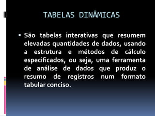 TABELAS DINÂMICAS
 São tabelas interativas que resumem
elevadas quantidades de dados, usando
a estrutura e métodos de cálculo
especificados, ou seja, uma ferramenta
de análise de dados que produz o
resumo de registros num formato
tabular conciso.
 