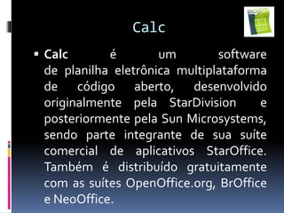 Calc
 Calc é um software
de planilha eletrônica multiplataforma
de código aberto, desenvolvido
originalmente pela StarDivision e
posteriormente pela Sun Microsystems,
sendo parte integrante de sua suíte
comercial de aplicativos StarOffice.
Também é distribuído gratuitamente
com as suítes OpenOffice.org, BrOffice
e NeoOffice.
 