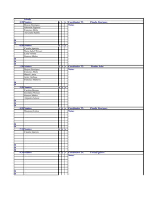 Sábado
8:20 Nombre e c s Coordinador T1: Claudio Henriquez
Brayan Henriquez Notas:
Sebastian Figueroa
Francisca Mella
Alexandra Badilla
R
R
10:50 Nombre e c s
Claudia Aparicio
Maria Isabel Weisser
Luisa Viveros
Gustavo Muñoz
R
R
R
11:50 Nombre e c s Coordinador T2: Romina Solar
Brayan Henriquez Notas:
Francisca Mella
Daniel Labrin
Javier Orellana
Francisca Mathews
R
R
13:50 Nombre e c s
Carolina Moreno
Geraldine Weisser
Gustavo Muñoz
Alejandra Salazar
R
R
R
14:50 Nombre e c s Coordinador T3: Claudio Henriquez
Macarena Lisboa Notas:
R
R
17:20 Nombre e c s
Claudia Aparicio
R
R
R
18:20 Nombre e c s Coordinador T4: Yasna Figueroa
Notas:
R
R
 