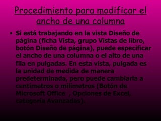 Procedimiento para modificar el ancho de una columna Si está trabajando en la vista Diseño de página (ficha Vista, grupo Vistas de libro, botón Diseño de página), puede especificar el ancho de una columna o el alto de una fila en pulgadas. En esta vista, pulgada es la unidad de medida de manera predeterminada, pero puede cambiarla a centímetros o milímetros (Botón de Microsoft Office  , Opciones de Excel, categoría Avanzadas).  