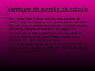 Ventajas de planilla de calculo Es un programa de fácil manejo y muy potente, se realizan buenos trabajos, como puede ser una factura o bien nóminas o también llevar un control de los apuntes del banco, llevar las comisiones, los pagos, etc. Los cálculos en este programa no son comparables porque mientras no se especifique lo contrario son exactos - en Excel son muy precisos.  Una de las posibilidades de Excel es la de presentar los datos de forma estética: puedes ponerles varios tipos de bordes, usar varios tipos de letra  