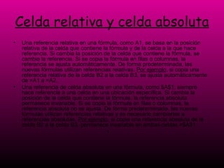 Celda relativa y celda absoluta Una referencia relativa en una fórmula, como A1, se basa en la posición relativa de la celda que contiene la fórmula y de la celda a la que hace referencia. Si cambia la posición de la celda que contiene la fórmula, se cambia la referencia. Si se copia la fórmula en filas o columnas, la referencia se ajusta automáticamente. De forma predeterminada, las nuevas fórmulas utilizan referencias relativas.  Por ejemplo , si copia una referencia relativa de la celda B2 a la celda B3, se ajusta automáticamente de =A1 a =A2. Una referencia de celda absoluta en una fórmula, como $A$1, siempre hace referencia a una celda en una ubicación específica. Si cambia la posición de la celda que contiene la fórmula, la referencia absoluta permanece invariable. Si se copia la fórmula en filas o columnas, la referencia absoluta no se ajusta. De forma predeterminada, las nuevas fórmulas utilizan referencias relativas y es necesario cambiarlas a referencias absolutas.  Por ejemplo , si copia una referencia absoluta de la celda B2 a la celda B3, permanece invariable en ambas celdas =$A$1. 