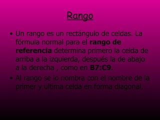 Rango Un rango es un rectángulo de celdas. La fórmula normal para el  rango de referencia  determina   primero la celda de arriba a la izquierda, después la de abajo a la derecha , como en  B7:C9 .  Al rango se lo nombra con el nombre de la primer y ultima celda en forma diagonal. 