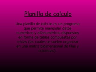 Planilla de calculo Una planilla de calculo es un programa que permite manipular datos numéricos y alfanuméricos dispuestos en forma de tablas compuestas por celdas (las cuales se suelen organizar en una matriz bidimensional de filas y columnas). 
