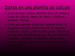 Datos en una planilla de calculo Excel permite realizar distintos tipos de trabajos: hojas de Cálculo, Bases de Datos y Gráficos y, también, Macros. Como por ejemplo podemos ingresar datos de las ganancias que obtenemos de un negocio, podemos realizar gráficos para poder diferenciar las distintas temperaturas que hay en diferentes regiones y también lo podemos utilizar para realizar cálculos, como los promedios de notas de alumnos.  