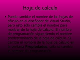 Hoja de calculo Puede cambiar el nombre de las hojas de cálculo en el diseñador de Visual Studio, pero esto sólo cambia el nombre para mostrar de la hoja de cálculo. El nombre de programación sigue siendo el nombre predeterminado de la hoja de cálculo. Si cambia el nombre de la hoja de cálculo en la ventana  Propiedades , sólo se cambia el nombre de programación.  