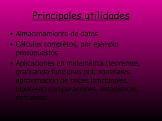 Principales utilidades Almacenamiento de datos  Cálculos completos, por ejemplo presupuestos  Aplicaciones en matemática (teoremas, graficando funciones poli nominales, aproximación de raíces irracionales, hipótesis) comparaciones, estadísticas, encuestas.   