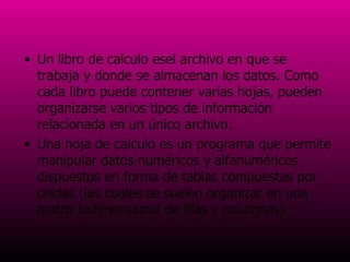 Un libro de calculo es el archivo en que se trabaja y donde se almacenan los datos. Como cada libro puede contener varias hojas, pueden organizarse varios tipos de información relacionada en un único archivo.  Una hoja de calculo es un programa que permite manipular datos numéricos y alfanuméricos dispuestos en forma de tablas compuestas por celdas (las cuales se suelen organizar en una matriz bidimensional de filas y columnas)  