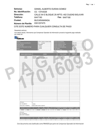 Pag. 1 de 1


Señor(a):                                    DANIEL ALBERTO DURAN GOMEZ
No. Identificación:                          CC 13743026
Dirección:                                   CALLE 64 E BLOQUE 29 APTO. 402 CIUDAD BOLIVAR
Teléfono:                                    6447190               Fax: 6447190
Ciudad:                                      BUCARAMANGA
Número de Planilla                           8301257475
CITE ESTE NUMERO PARA CUALQUIER CONSULTA DE PAGO
Respetado señor(a)
Con atento saludo, informamos que Compensar Operador de Información procesó el siguiente pago realizado
por medio de:




                                                                                                                             O
   Nombre                                           DANIEL ALBERTO DURAN GOMEZ             Número de Empleados                     1
   Tipo y Número de Identificación                  CC     13743026                        Periodo Cotización Salud                Enero 2012
   Número Planilla                                  8303006963                             Periodo Cotización Pensión              Enero 2012
   NúmFecha de Pagoero de Radicación
   Fecha de Pago                                    1/18/2012                              Periodo Cotización Caja                 Enero 2012




                                                                                                                           D
   Número de Autorización de Pago                   17016093                               Número de Administradoras               2

   Banco                                            Occidente                              Total Pagado                            $154.200
   Valor Comisión                                   $0                                     Total interes Mora                      $1.400




                 A 93
                                                                                                                                   NÚMERO DE
           CÓDIGO ADMINISTRADORA                                  NOMBRE                                  TOTAL PAGADO
                                                                                                                                    AFILIADOS

                      230501          Horizonte                                                             $86.600                               1
                      EPS037          Nueva Promotora de Salud - Nueva EPS                                  $67.600                               1




             A G 60
P 701
 1
         TIPO DOC.:                 CC
         NO. DOCUMENTO:             13743026
         APELLIDOS Y NOMBRES        DURAN GOMEZ DANIEL ALBERTO

                                                   IBC            IBC       IBC             COTIZACIÓN        COTIZACIÓN   COTIZACIÓN     FONDO
           COD EPS        COD AFP     UPC                                          IBC CAJA
                                                  SALUD         PENSIÓN    RIESGOS            SALUD            PENSIÓN      RIESGOS     SOLIDARIDAD

           EPS037         230501         0        536.000       536.000      0         0         67.000         85.800         0              0


         TIPO DOC.:
         NO. DOCUMENTO:
         APELLIDOS Y NOMBRES


                                                   IBC            IBC        IBC               COTIZACIÓN     COTIZACIÓN   COTIZACIÓN     FONDO
           COD EPS        COD AFP     UPC                                           IBC CAJA
                                                  SALUD         PENSIÓN   RIESGOS                SALUD         PENSIÓN      RIESGOS     SOLIDARIDAD




    Este documento está clasificado como PRIVADO por parte de Compensar Operador de Información
 