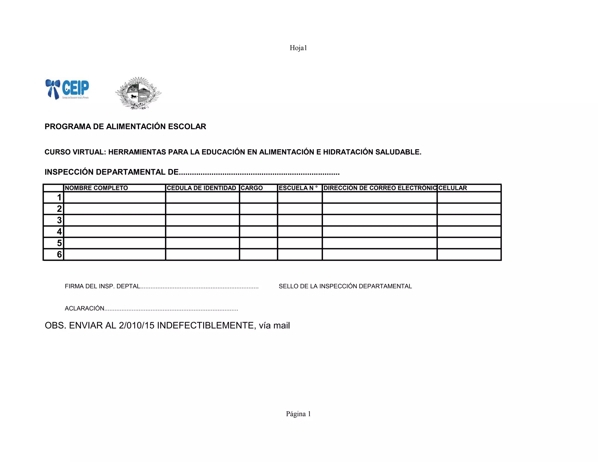 Hoja1
PROGRAMA DE ALIMENTACIÓN ESCOLAR
CURSO VIRTUAL: HERRAMIENTAS PARA LA EDUCACIÓN EN ALIMENTACIÓN E HIDRATACIÓN SALUDABLE.
INSPECCIÓN DEPARTAMENTAL DE..........................................................................
NOMBRE COMPLETO CEDULA DE IDENTIDAD CARGO ESCUELA N ° DIRECCIÓN DE CORREO ELECTRÓNICOCELULAR
1
2
3
4
5
6
FIRMA DEL INSP. DEPTAL..................................................................... SELLO DE LA INSPECCIÓN DEPARTAMENTAL
ACLARACIÓN..............................................................................
OBS. ENVIAR AL 2/010/15 INDEFECTIBLEMENTE, vía mail
Página 1