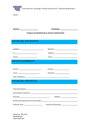 Instituto universitario de Tecnología “Antonio José de Sucre”. Extensión Barquisimeto.
Fecha:
Asunto:

NUCLEO: ______________________

EXTENSION: _____________________

PLANILLA DE INSCRIPCION AL SEVICIO COMUNITARIO

DATOS DEL ESTUDIANTE

Apellidos: ____________________________

Nombres: ___________________________

C.I ___________________________

teléfono: ___________________________

Celular: _______________________

Email: ______________________________

DATOS ACADEMICOS

Carrera: ___________________________

Escuela: ___________________

Turno: __________________________

Semestre: __________________

Tutor Académico: _____________________________________________________

DATOS DEL PROYECTO

Título del Proyecto: _____________________________________________________________
Comunidad o Institución: ________________________________________________________
Dirección: ___________________________________

Teléfono: ____________________

Nombre del Supervisor de la Comunidad: ___________________________________________
Fecha de Inicio: ______________________

Hecho por: Blas Soto
Aprobado por:
Supervisado por:

Fecha de Culminación: ___________________

 