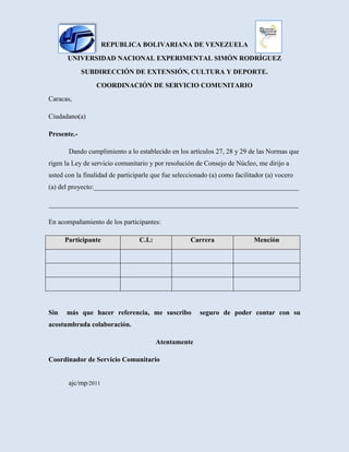4615815-43307000228600-34290000Republica bolivariana de venezuela<br />Universidad nacional experimental simón Rodríguez<br />Subdirección de extensión, cultura y deporte.<br />Coordinación de servicio comunitario<br />Caracas, <br />Ciudadano(a)<br />Presente.-<br />Dando cumplimiento a lo establecido en los artículos 27, 28 y 29 de las Normas que rigen la Ley de servicio comunitario y por resolución de Consejo de Núcleo, me dirijo a usted con la finalidad de participarle que fue seleccionado (a) como facilitador (a) vocero (a) del proyecto:____________________________________________________________<br />_________________________________________________________________________<br />En acompañamiento de los participantes:<br />ParticipanteC.I.:CarreraMención<br />Sin  más que hacer referencia, me suscribo  seguro de poder contar con su acostumbrada colaboración.<br />Atentamente<br />                                   Coordinador de Servicio Comunitario                                                                                          ajc/mp/2011<br />
