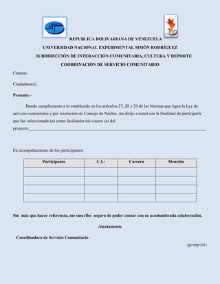 Republica bolivariana de venezuela                   <br />Universidad nacional experimental simón Rodríguez<br />       SUBDIRECCIÓN DE INTERACCIÓN COMUNITARIA, CULTURA Y DEPORTE      <br />Coordinación de servicio comunitario<br />Caracas, <br />Ciudadano(a)<br />Presente.-<br />Dando cumplimiento a lo establecido en los artículos 27, 28 y 29 de las Normas que rigen la Ley de servicio comunitario y por resolución de Consejo de Núcleo, me dirijo a usted con la finalidad de participarle que fue seleccionado (a) como facilitador (a) vocero (a) del proyecto:__________________________________________________________________________________<br />En acompañamiento de los participantes:<br />ParticipanteC.I.:CarreraMención<br />            <br />Sin  más que hacer referencia, me suscribo  seguro de poder contar con su acostumbrada colaboración.<br />Atentamente<br />                                                    Coordinadora de Servicio Comunitario                                                                                         ajc/mp/2011<br />