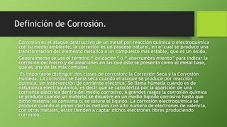 Definición de Corrosión.
Corrosión es el ataque destructivo de un metal por reacción química o electroquímica
con su medio ambiente, la corrosión es un proceso natural, en el cual se produce una
transformación del elemento metálico a un compuesto más estable, que es un óxido.
Generalmente se usa el término “ oxidación” o “ aherrumbra miento” para indicar la
corrosión del hierro y de aleaciones en las que éste se presenta como el metal base,
que es una de las más comunes.
Es importante distinguir dos clases de corrosión: la Corrosión Seca y la Corrosión
Húmeda. La corrosión se llama seca cuando el ataque se produce por reacción
química, sin intervención de corriente eléctrica. Se llama húmeda cuando es de
naturaleza electroquímica, es decir que se caracteriza por la aparición de una
corriente eléctrica dentro del medio corrosivo. A grandes rasgos la corrosión química
se produce cuando un material se disuelve en un medio líquido corrosivo hasta que
dicho material se consuma o, se sature el líquido. La corrosión electroquímica se
produce cuando al poner ciertos metales con alto numero de electrones de valencia,
con otros metales, estos tienden a captar dichos electrones libres produciendo
corrosión.
 