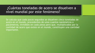 ¿Cuántas toneladas de acero se disuelven a
nivel mundial por este fenómeno?
Se calcula que cada pocos segundos se disuelven cinco toneladas de
acero en el mundo, procedentes de unos cuantos nanómetros o
pacómetros, invisibles en cada pieza pero que, multiplicados por la
cantidad de acero que existe en el mundo, constituyen una cantidad
importante.
 