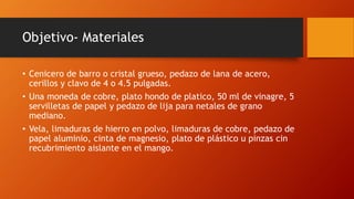 Objetivo- Materiales
• Cenicero de barro o cristal grueso, pedazo de lana de acero,
cerillos y clavo de 4 o 4.5 pulgadas.
• Una moneda de cobre, plato hondo de platico, 50 ml de vinagre, 5
servilletas de papel y pedazo de lija para netales de grano
mediano.
• Vela, limaduras de hierro en polvo, limaduras de cobre, pedazo de
papel aluminio, cinta de magnesio, plato de plástico u pinzas cin
recubrimiento aislante en el mango.
 