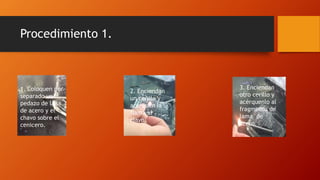 Procedimiento 1.
1. Coloquen por
separado un
pedazo de lana
de acero y el
chavo sobre el
cenicero.
2. Enciendan
un cerillo y
acerquen la
flama al
clavo.
3. Enciendan
otro cerillo y
acérquenlo al
fragmento de
lama de
acero.
 