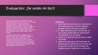 Evaluación: ¡Se oxido mi bici!
Tu tío enrique se ha empeñado en que
heredes su bicicleta. Por eso, vas a su casa
para recogerla y, volando, seles a
probarla, pero… te das cuenta de que
amenaza una tormenta, así que, sobre la
marcha, decides volver y dejar la bici
apoyada en la valla. Sabes que se mojara,
pero piensas que no pasa nada, así se
limpia.
Al cabo de unos días, cuando por fin
vuelve a salir el sol, decides recoger tu
bici y, al acercarte, observas unas
manches marrones que antes no tenia.
Intentas limpiarlas pero no se quitan, no
se trata de suciedad; además, la cadena
esta rígida y los eslabones atorados; algo
esta pasando. ¿Qué ocurre?
Preguntas
1. ¿Las manches marrones son resultado de
un cambio químico o físico? Químico
porque a eso se le llama oxidación
2. 2. ¿Qué elementos han intervenido en
los cambio producidos en la bicicleta?
La oxidación y la corrosión
3. ¿Cuál es la reacción que se llevo a cabo?
Corrosión
4. ¿Cómo se evita que a las bicicletas les
pase lo que se menciona en el texto que
le ocurrió a la del tío de enrique? No
dejarlas que se mojen por la oxidación
 