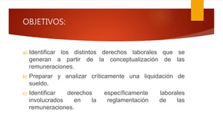 OBJETIVOS:
a) Identificar los distintos derechos laborales que se
generan a partir de la conceptualización de las
remuneraciones.
b) Preparar y analizar críticamente una liquidación de
sueldo.
c) Identificar derechos específicamente laborales
involucrados en la reglamentación de las
remuneraciones.
 