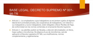 BASE LEGAL: DECRETO SUPREMO Nº 001-
98-TR
 Artículo 1.- Los empleadores cuyos trabajadores se encuentren sujetos al régimen
laboral de la actividad privada y las cooperativas de trabajadores, con relación a
sus trabajadores y socios trabajadores, están obligados a llevar Planillas de Pago,
de conformidad con las normas contenidas en el presente Decreto Supremo.
 Artículo 2.- Las planillas podrán ser llevadas, a elección del empleador, en libros,
hojas sueltas o microformas. De elegirse el uso de microformas, será de
aplicación el Decreto Legislativo Nº 681, sus modificatorias, normas
complementarias y reglamentarias.
 
