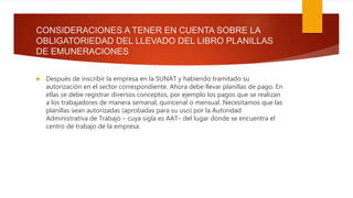 CONSIDERACIONES A TENER EN CUENTA SOBRE LA
OBLIGATORIEDAD DEL LLEVADO DEL LIBRO PLANILLAS
DE EMUNERACIONES
 Después de inscribir la empresa en la SUNAT y habiendo tramitado su
autorización en el sector correspondiente. Ahora debe llevar planillas de pago. En
ellas se debe registrar diversos conceptos, por ejemplo los pagos que se realizan
a los trabajadores de manera semanal, quincenal o mensual. Necesitamos que las
planillas sean autorizadas (aprobadas para su uso) por la Autoridad
Administrativa de Trabajo – cuya sigla es AAT– del lugar donde se encuentra el
centro de trabajo de la empresa.
 