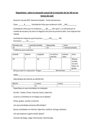 Diagnóstico  sobre la situación actual de la inclusión de las XO en las tareas de aula<br />Docente: Escuela Nº5, Clemente Estable.- Tomás Gomensoro.<br />Clase: ______8______  Cantidad de niños que recibieron la XO: __160__________<br />Cantidad de niños que no recibieron:____38____ ¿Por qué?_1 se extravió por el cambio de escuela y las otras no llegaron aún para los primeros años. Una máquina fue robada.<br />Cantidad de máquinas que funcionan: ______130_______  NO funcionan:_____23_______<br />Pantalla rotapantalla divididabloqueadaotros161221 desactualizada.<br />Problemas que presentan:<br />tecladobateríacargadorno entra a internetantenas rotasotros202228Mouse, sonido, no saca fotos, no graba.<br />XO que están en reparación: Artigas: ______________ Montevideo: ____7_________<br />FARO__________________________________________________________________<br />FRECUENCIA DE USO DE LA LAPTOP XO<br />Muchoa vecesnunca18<br />Especifique en qué actividades ha trabajado: <br />Escribir,  Grabar, Pintar, Internet, Etoys, Laberinto.<br />¿Cuál es su fortaleza en el trabajo con la laptop? <br />Pintar, grabar, escribir e Internet.<br />¿En qué actividades presenta dificultades? <br />Buscar actividades en Internet, laberinto, tuxPaint, tortuga, fototoon.<br />¿En qué aspectos sugiere recibir apoyo? <br />Creación de blogs, colgar información, fotomontaje.<br />