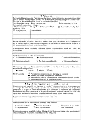 3- Formación
Formación básica requerida: Naturaleza y alcance de los conocimientos generales requeridos
para el correcto desempeño del puesto. Tipo de formación general que se precisa como “base”
para que el ocupante sea capaz de dar un rendimiento completo.
  Enseñanza primaria Bchto. Elemt./ E.G.B.                     Bchto. Sup./B.U.P./F.P. 2°
Formación Profesional de 1° Grado
  Perito mercantil/        Ing. Tecn./Diplom. Univ./A.T.S.        Licenciado Univ./Ing. Sup.
Graduado social
  Otros (describir):…… Especialidades:

.........................................................................................................................................................
…………………………. …………………………………………… …………………………………..
…………………………. …………………………………………… …………………………………..

Formación técnica requerida: Naturaleza y alcance de los conocimientos técnicos requeridos
por el puesto. Saberes concretos de tipo profesional que deben se del dominio del ocupante y
sin los cuales es imposible el rendimiento eficaz.

Conocimientos sobre Sistemas Contables varios. Conocimientos sobre los libros de
contabilidad …………………………………………………………………………………
……………………………………………………………………………………………………………

Grado de desarrollo de estos conocimientos:
   Muy alta especialización         Alta especialización                                                             Media especialización

      Baja especialización                                 Muy baja especialización                                  Sin especialización


Idiomas requeridos: Aquellos que son imprescindibles para el correcto desempeño del puesto.
Nivel de dominio necesario:
       Ingles       Francés        Alemán        Otro:

Nivel requerido:                       Pleno dominio en conversación técnica y de negocios
                                       Dominio alto para la interpretación profesional
                                       Manejo medio. Lectura y comprensión general en situaciones sociales
                                       Manejo elemental para el automantenimiento


                          4- Experiencia requerida por el puesto de trabajo
Experiencia previa requerida por el puesto de trabajo: Tanto especifica como de otros puestos
de trabajo. Se trata de aprendizajes cualitativos y cuantitativos adquiridos por la práctica
profesional y no por el tiempo transcurrido, que garantizan la resolución de situaciones
especiales que pueden presentarse en el ejercicio del puesto. Indicar el tipo de posiciones que
debe haber ocupado previamente el candidato para que resulte idóneo para el puesto:

Experiencia minima ern puesto similar no menor a 2 (dos) años


Grado de desarrollo de la experiencia necesaria para el puesto:

         Muy desarrollada                           Bastante desarrollada                                       Desarrollo de tipo medio
         Bajo desarrollo                            Muy bajo desarrollo                                         Sin experiencia

Experiencia previa no aceptable: Indicar el tipo y el nivel de experiencias previas adquiridas por
el candidato que le invalidaran para el desempeño del puesto
 