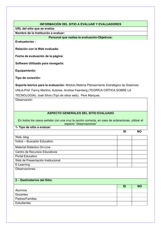 INFORMACIÓN DEL SITIO A EVALUAR Y EVALUADORES
URL del sitio que se evalúa:
Nombre de la Institución a evaluar:
                       Personal que realiza la evaluación-Objetivos:
Evaluador/es :

Relación con la Web evaluada:

Fecha de evaluación de la página:

Software Utilizado para navegarla:

Equipamiento:

Tipo de conexión:

Soporte teórico para la evaluación: Módulo Materia Planeamiento Estratégico de Sistemas-
UNLA-Prof. Fanny Martino, Autores: Andrew Feenberg (TEORÍCA CRÍTICA SOBRE LA
TECNOLOGÍA), José Silvio (Tipo de sitios web), Pere Marques.
Observación:



                        ASPECTO GENERALES DEL SITIO EVALUADO

  En todos los casos señalar con una cruz la opción correcta, en caso de aclaraciones, utilizar el
                                    espacio “observaciones”
1- Tipo de sitio a evaluar:
                                                                                 SI          NO
Web- blog
Índice – Buscador Educativo
Material Didáctico On-Line
Centro de Recursos Educativos
Portal Educativo
Web de Presentación Institucional
E-Learning
Observaciones:


2 – Destinatarios del Sitio:

                                                                                  SI         NO
Alumnos
Docentes
Padres/Familias
Estudiantes
 