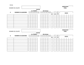 FECHA
MARCADOR
FINAL

NOMBRE DEL EQUIPO

#

NOMBRE DE JUGADORES

FALTAS
1er TIEMPO
2do tiempo
1 2 3 4 5 6
1 2 3 4 5 6

T.
am

T.
azu

T.
R

MARCADOR
FINAL

NOMBRE DEL EQUIPO

#

NOMBRE DE JUGADORES

GOLES

FALTAS
1er TIEMPO
2do tiempo
1 2 3 4 5 6
1 2 3 4 5 6

T.
am

T.
az

T.
R

GOLES

 