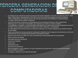  A mediados de los años 60 se produjo la invención del circuito integrado o microchip, por parte de Jack St. Claire
Kilby y Robert Noyce. Después llevó a Ted Hoff a la invención del microprocesador, en Intel. A finales de
1960, investigadores como George Gamow notó que las secuencias de nucleótidos en el ADN formaban
un código, otra forma de codificar o programar.
 A partir de esta fecha, empezaron a empaquetarse varios transistores diminutos y otros componentes
electrónicos en un solo chip o encapsulado, que contenía en su interior un circuito completo:
un amplificador, un oscilador, o una puerta lógica. Naturalmente, con estos chips (circuitos integrados) era mucho
más fácil montar aparatos complicados: receptores de radio o televisión y computadoras.
 En 1965, IBM anunció el primer grupo de máquinas construidas con circuitos integrados, que recibió el nombre
de serie Edgar.
 Estas computadoras de tercera generación sustituyeron totalmente a los de segunda, introduciendo una forma de
programar que aún se mantiene en las grandes computadoras actuales.
 Esto es lo que ocurrió en (1964-1971) que comprende de la Tercera generación de computadoras:
 Menor consumo de energía
 Apreciable reducción del espacio
 Aumento de fiabilidad
 Teleproceso
 Multiprogramación
 Renovación de periféricos
 Minicomputadoras, no tan costosas y con gran capacidad de procesamiento. Algunas de las más populares
fueron la PDP-8 y la PDP-11
 Se calculó π (Número Pi) con 500.000 decimales
 
