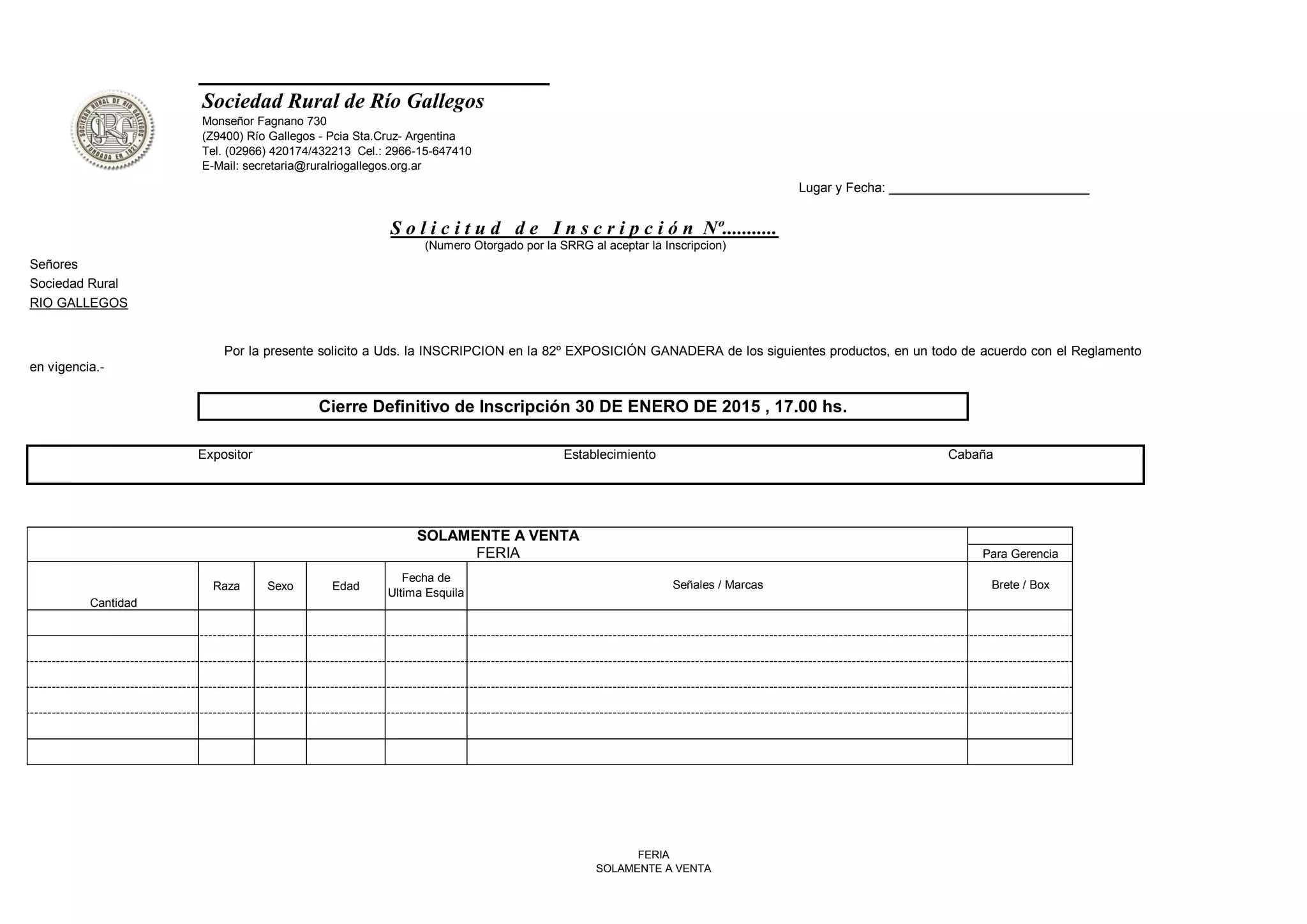 Señores
Sociedad Rural
RIO GALLEGOS
Cantidad
Raza Sexo Edad
FERIA Para Gerencia
Fecha de
Ultima Esquila
Señales / Marcas Brete / Box
SOLAMENTE A VENTA
Expositor Establecimiento Cabaña
Sociedad Rural de Río Gallegos
Monseñor Fagnano 730
(Z9400) Río Gallegos - Pcia Sta.Cruz- Argentina
Tel. (02966) 420174/432213 Cel.: 2966-15-647410
E-Mail: secretaria@ruralriogallegos.org.ar
Lugar y Fecha: ____________________________
S o l i c i t u d d e I n s c r i p c i ó n Nº...........
Por la presente solicito a Uds. la INSCRIPCION en la 82º EXPOSICIÓN GANADERA de los siguientes productos, en un todo de acuerdo con el Reglamento
en vigencia.-
Cierre Definitivo de Inscripción 30 DE ENERO DE 2015 , 17.00 hs.
(Numero Otorgado por la SRRG al aceptar la Inscripcion)
FERIA
SOLAMENTE A VENTA